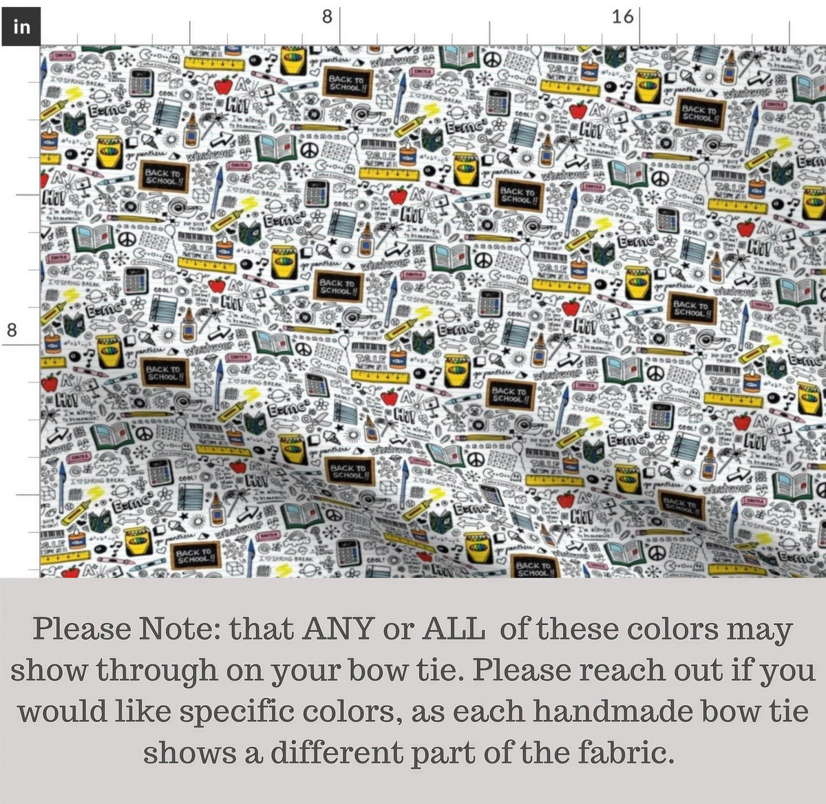 The image is a fabric with a repeating pattern of various school-related objects and symbols, such as pencils, books, backpacks, and school supplies. The pattern is printed in different colors, and there is a note that any or all of these colors may show through on the bow tie. The note advises reaching out to the seller if the desired colors are not available in the fabric.